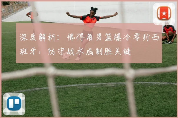 深度解析：佛得角男篮爆冷零封西班牙，防守战术成制胜关键