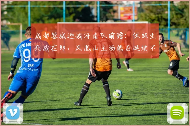 成都蓉城迎战河南队前瞻：保级生死战在即，凤凰山主场能否延续不败？