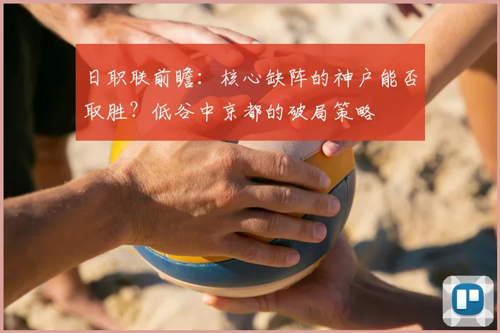 日职联前瞻：核心缺阵的神户能否取胜？低谷中京都的破局策略