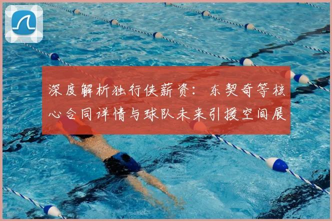 深度解析独行侠薪资：东契奇等核心合同详情与球队未来引援空间展望
