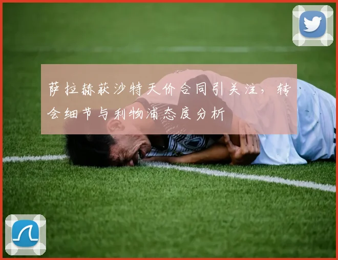萨拉赫获沙特天价合同引关注，转会细节与利物浦态度分析