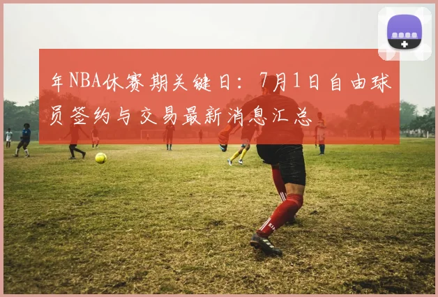 年NBA休赛期关键日：7月1日自由球员签约与交易最新消息汇总