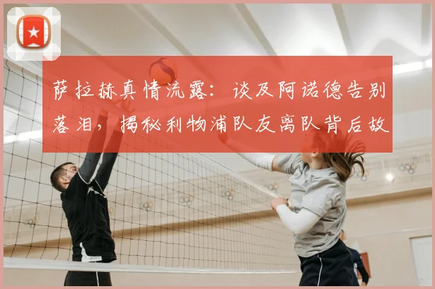 萨拉赫真情流露：谈及阿诺德告别落泪，揭秘利物浦队友离队背后故事