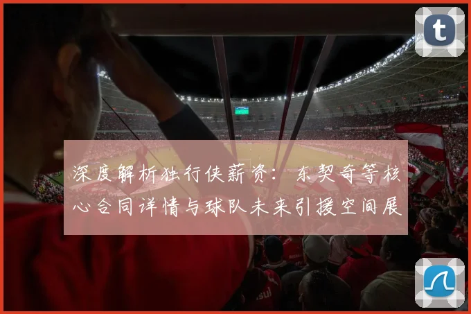 深度解析独行侠薪资：东契奇等核心合同详情与球队未来引援空间展望