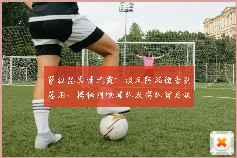 萨拉赫真情流露：谈及阿诺德告别落泪，揭秘利物浦队友离队背后故事
